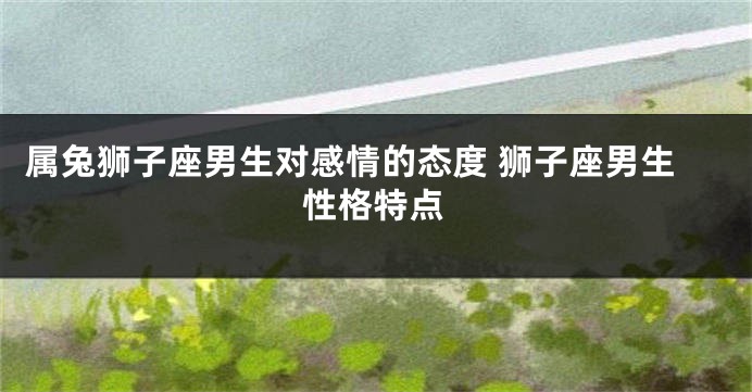 属兔狮子座男生对感情的态度 狮子座男生性格特点