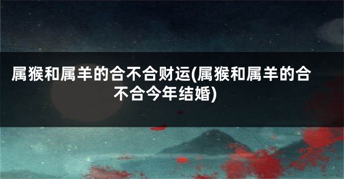 属猴和属羊的合不合财运(属猴和属羊的合不合今年结婚)