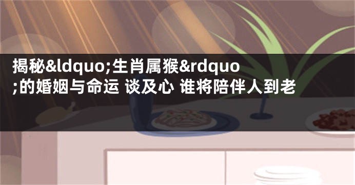 揭秘&ldquo;生肖属猴&rdquo;的婚姻与命运 谈及心 谁将陪伴人到老 