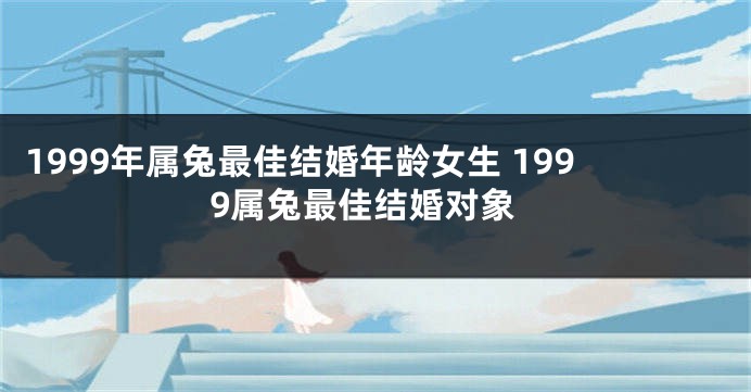 1999年属兔最佳结婚年龄女生 1999属兔最佳结婚对象