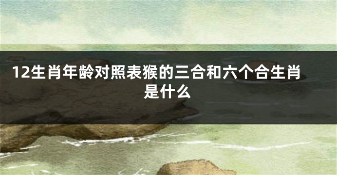 12生肖年龄对照表猴的三合和六个合生肖是什么