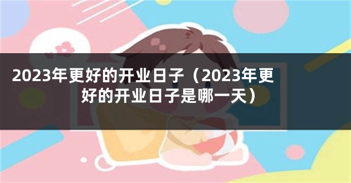 2023年更好的开业日子（2023年更好的开业日子是哪一天）