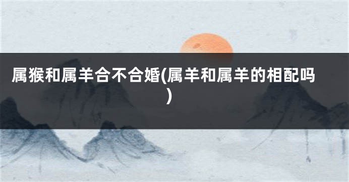属猴和属羊合不合婚(属羊和属羊的相配吗)