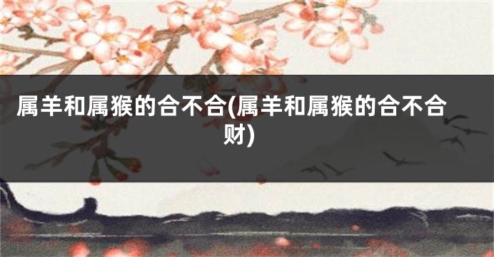 属羊和属猴的合不合(属羊和属猴的合不合财)