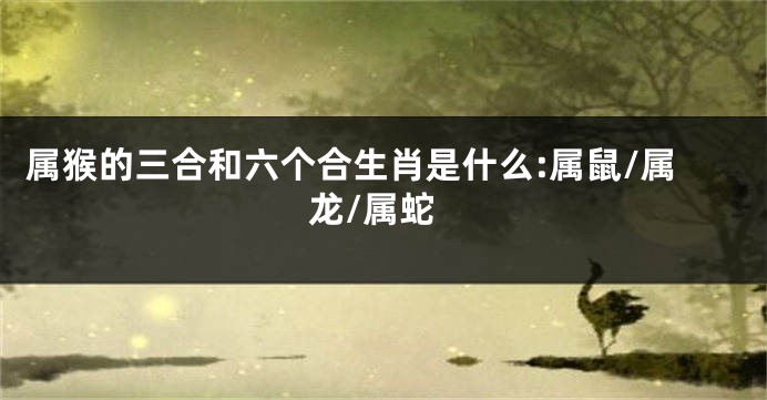 属猴的三合和六个合生肖是什么:属鼠/属龙/属蛇