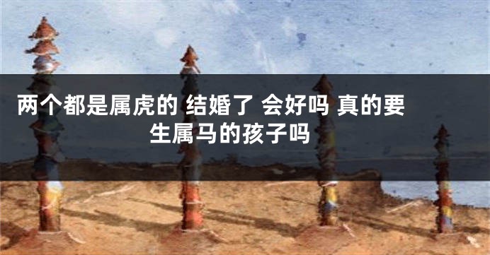 两个都是属虎的 结婚了 会好吗 真的要生属马的孩子吗 
