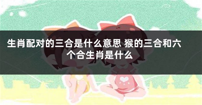 生肖配对的三合是什么意思 猴的三合和六个合生肖是什么