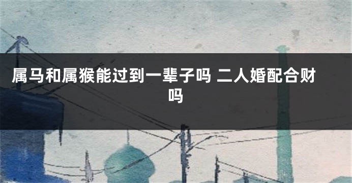 属马和属猴能过到一辈子吗 二人婚配合财吗