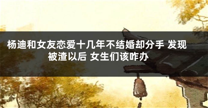 杨迪和女友恋爱十几年不结婚却分手 发现被渣以后 女生们该咋办