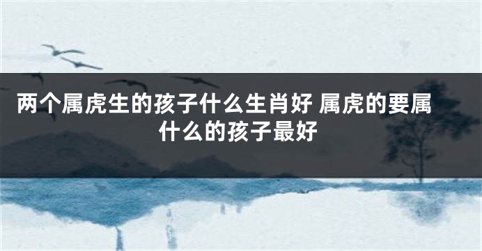 两个属虎生的孩子什么生肖好 属虎的要属什么的孩子最好