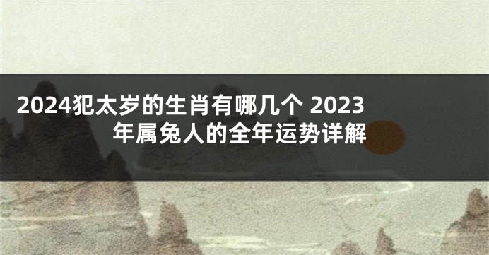 2024犯太岁的生肖有哪几个 2023年属兔人的全年运势详解