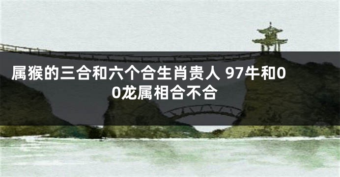 属猴的三合和六个合生肖贵人 97牛和00龙属相合不合