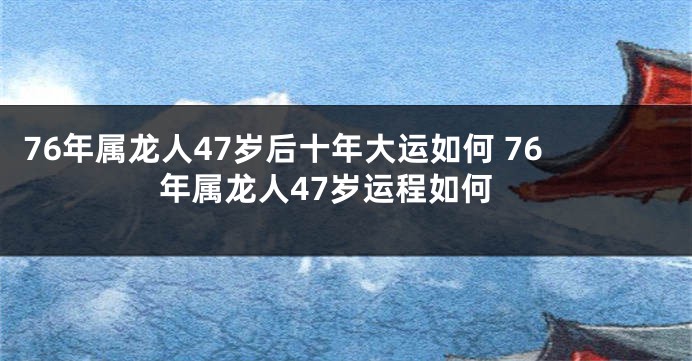 76年属龙人47岁后十年大运如何 76年属龙人47岁运程如何