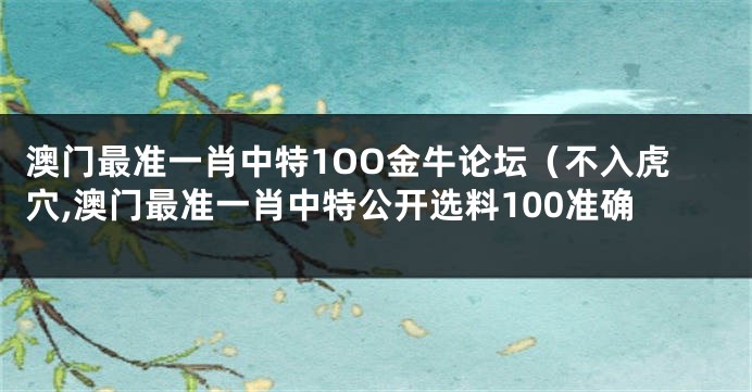 澳门最准一肖中特1OO金牛论坛（不入虎穴,澳门最准一肖中特公开选料100准确