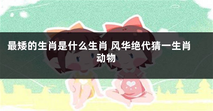最矮的生肖是什么生肖 风华绝代猜一生肖动物