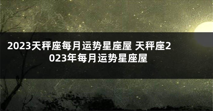 2023天秤座每月运势星座屋 天秤座2023年每月运势星座屋