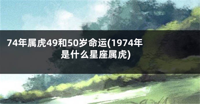 74年属虎49和50岁命运(1974年是什么星座属虎)