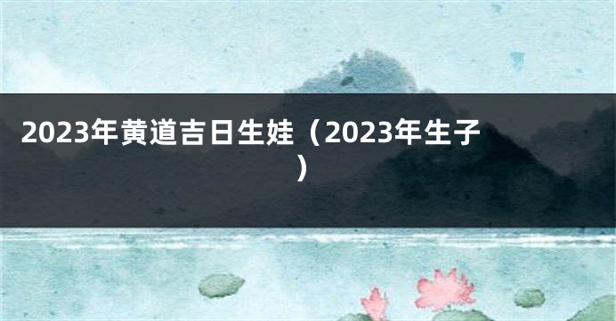 2023年黄道吉日生娃（2023年生子）