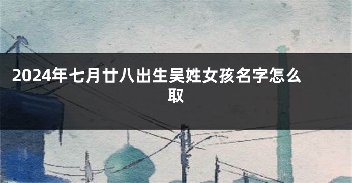 2024年七月廿八出生吴姓女孩名字怎么取