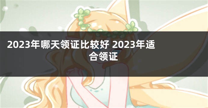 2023年哪天领证比较好 2023年适合领证
