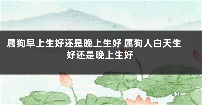 属狗早上生好还是晚上生好 属狗人白天生好还是晚上生好