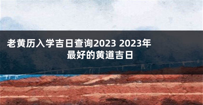 老黄历入学吉日查询2023 2023年最好的黄道吉日