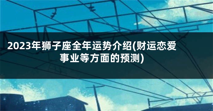 2023年狮子座全年运势介绍(财运恋爱事业等方面的预测)