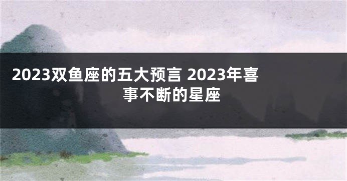 2023双鱼座的五大预言 2023年喜事不断的星座