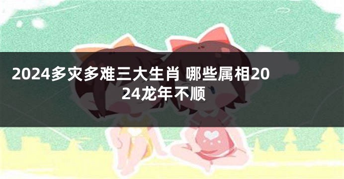 2024多灾多难三大生肖 哪些属相2024龙年不顺