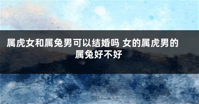 属虎女和属兔男可以结婚吗 女的属虎男的属兔好不好