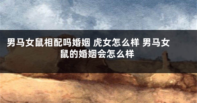 男马女鼠相配吗婚姻 虎女怎么样 男马女鼠的婚姻会怎么样