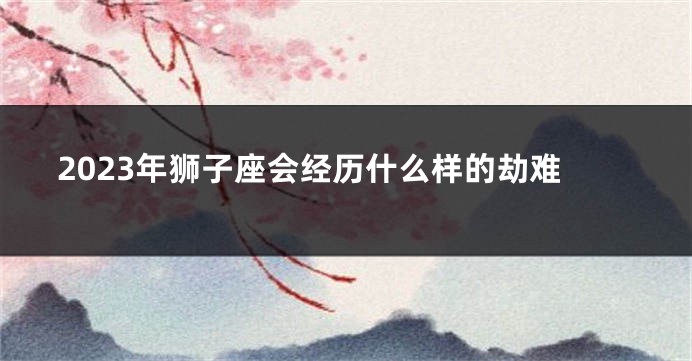 2023年狮子座会经历什么样的劫难