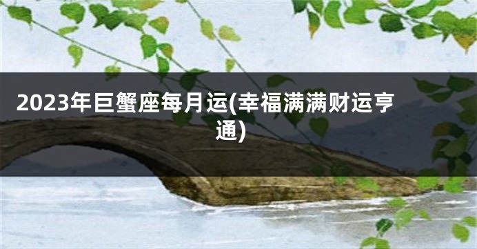 2023年巨蟹座每月运(幸福满满财运亨通)