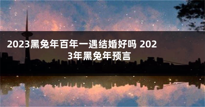 2023黑兔年百年一遇结婚好吗 2023年黑兔年预言