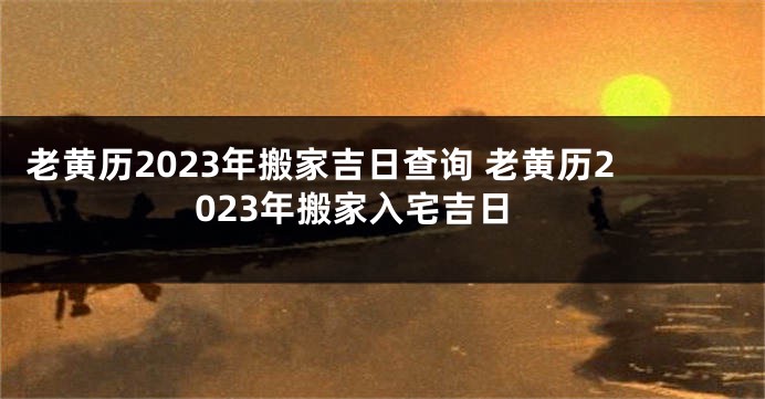 老黄历2023年搬家吉日查询 老黄历2023年搬家入宅吉日