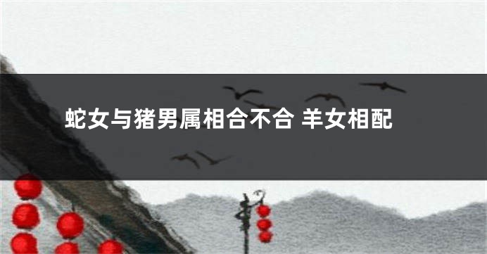 蛇女与猪男属相合不合 羊女相配