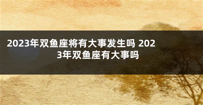2023年双鱼座将有大事发生吗 2023年双鱼座有大事吗