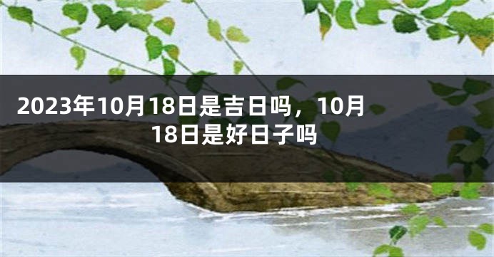 2023年10月18日是吉日吗，10月18日是好日子吗