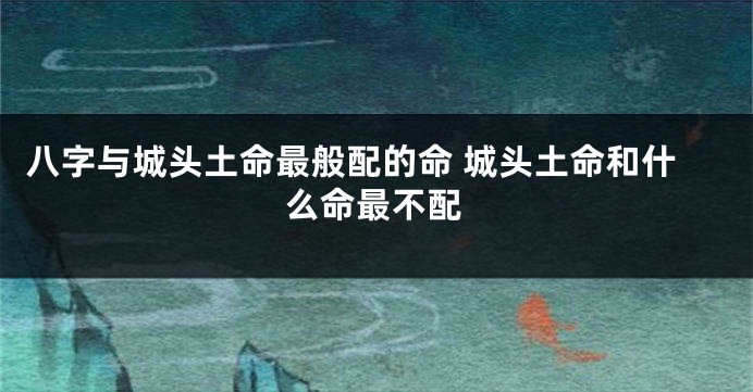 八字与城头土命最般配的命 城头土命和什么命最不配