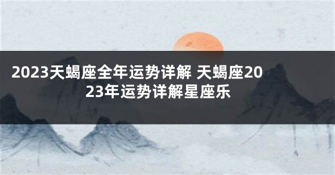 2023天蝎座全年运势详解 天蝎座2023年运势详解星座乐