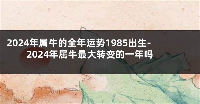 2024年属牛的全年运势1985出生-2024年属牛最大转变的一年吗