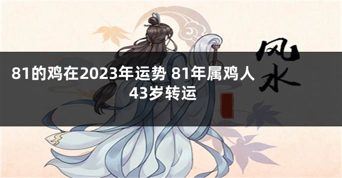 81的鸡在2023年运势 81年属鸡人43岁转运