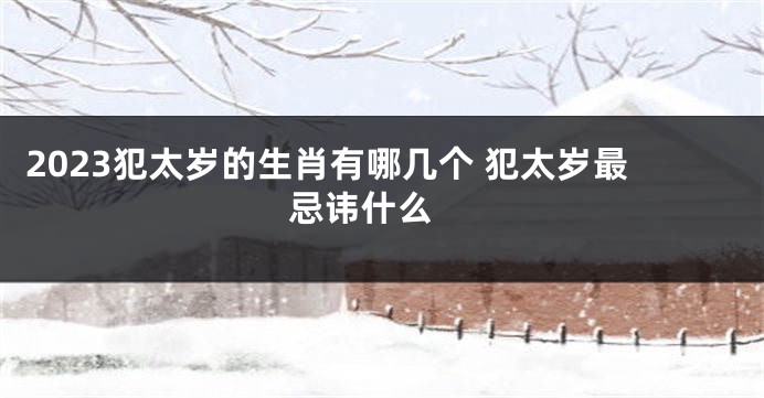 2023犯太岁的生肖有哪几个 犯太岁最忌讳什么 
