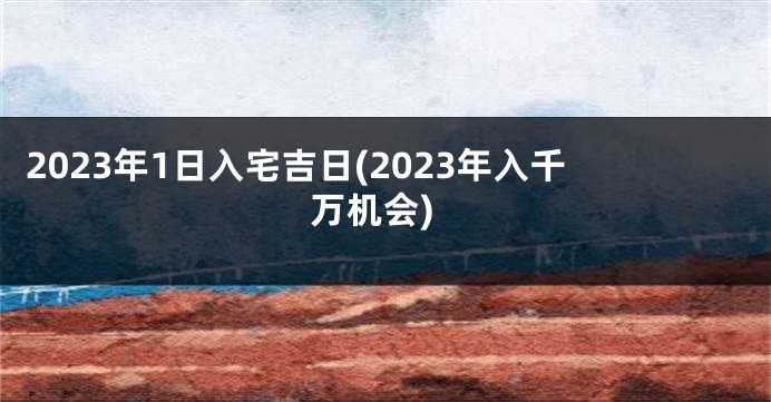 2023年1日入宅吉日(2023年入千万机会)