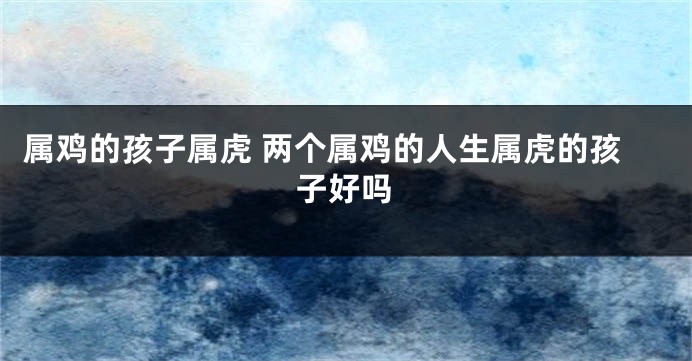 属鸡的孩子属虎 两个属鸡的人生属虎的孩子好吗
