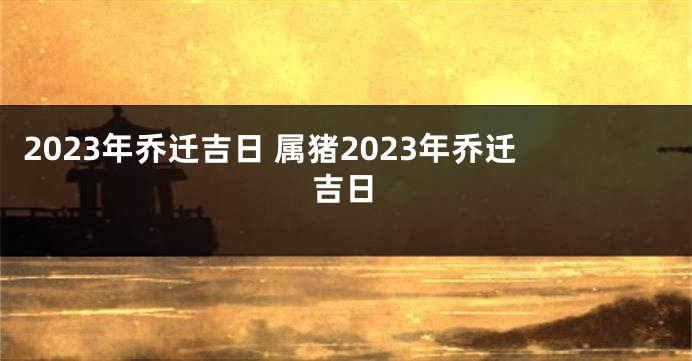 2023年乔迁吉日 属猪2023年乔迁吉日