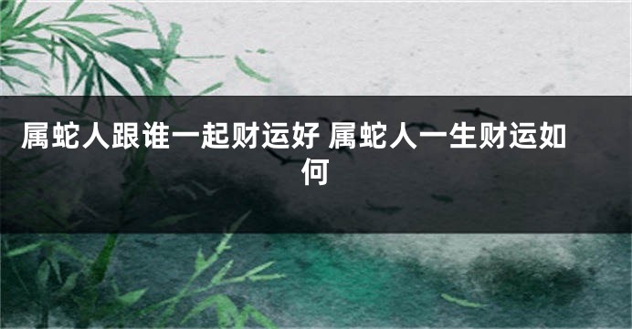 属蛇人跟谁一起财运好 属蛇人一生财运如何