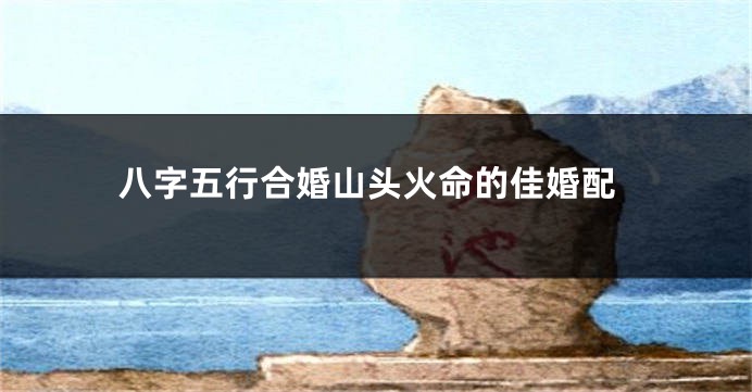 八字五行合婚山头火命的佳婚配