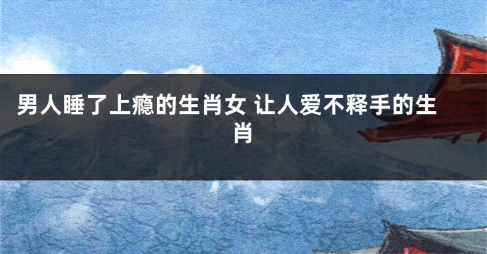 男人睡了上瘾的生肖女 让人爱不释手的生肖
