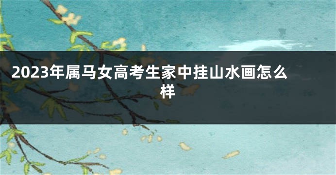 2023年属马女高考生家中挂山水画怎么样